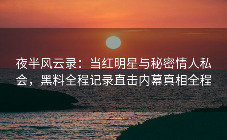 夜半风云录:当红明星与秘密情人私会,黑料全程记录直击内幕真相全程 夜半风云录:当红明星与秘密情人私会,黑料全程记录直击内幕真相全程