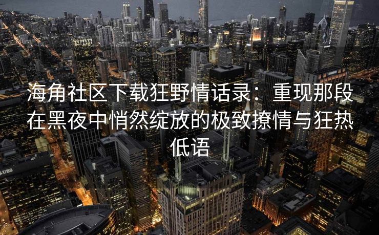 海角社区下载狂野情话录：重现那段在黑夜中悄然绽放的极致撩情与狂热低语