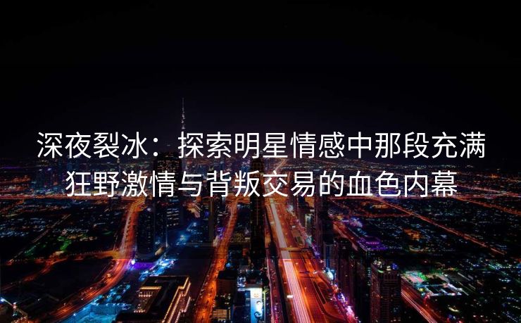 深夜裂冰：探索明星情感中那段充满狂野激情与背叛交易的血色内幕
