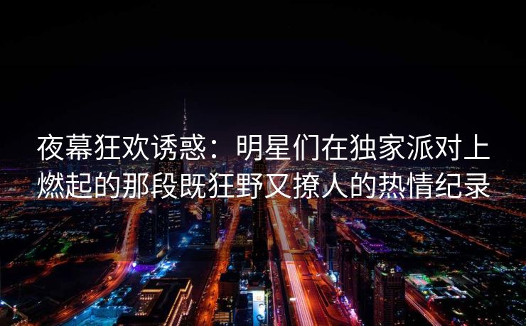 夜幕狂欢诱惑：明星们在独家派对上燃起的那段既狂野又撩人的热情纪录