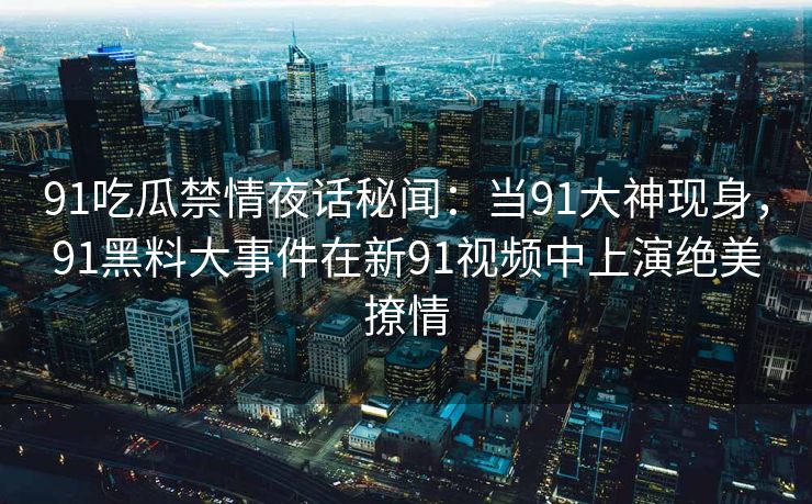 91吃瓜禁情夜话秘闻：当91大神现身，91黑料大事件在新91视频中上演绝美撩情