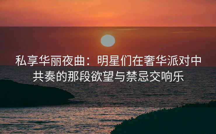 私享华丽夜曲：明星们在奢华派对中共奏的那段欲望与禁忌交响乐