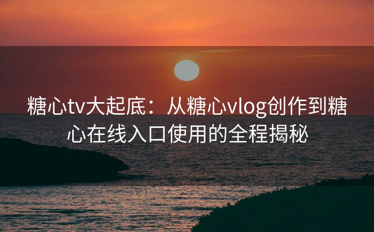 糖心tv大起底:从糖心vlog创作到糖心在线入口使用的全程揭秘 糖心tv大起底:从糖心vlog创作到糖心在线入口使用的全程揭秘