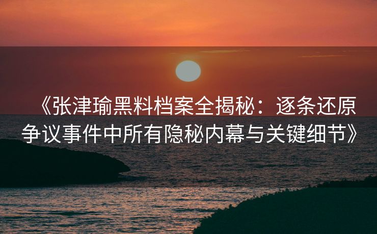 《张津瑜黑料档案全揭秘：逐条还原争议事件中所有隐秘内幕与关键细节》