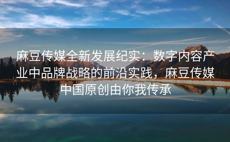 麻豆传媒全新发展纪实：数字内容产业中品牌战略的前沿实践，麻豆传媒中国原创由你我传承