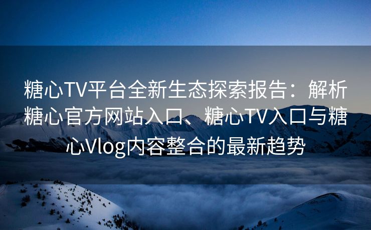 糖心TV平台全新生态探索报告：解析糖心官方网站入口、糖心TV入口与糖心Vlog内容整合的最新趋势