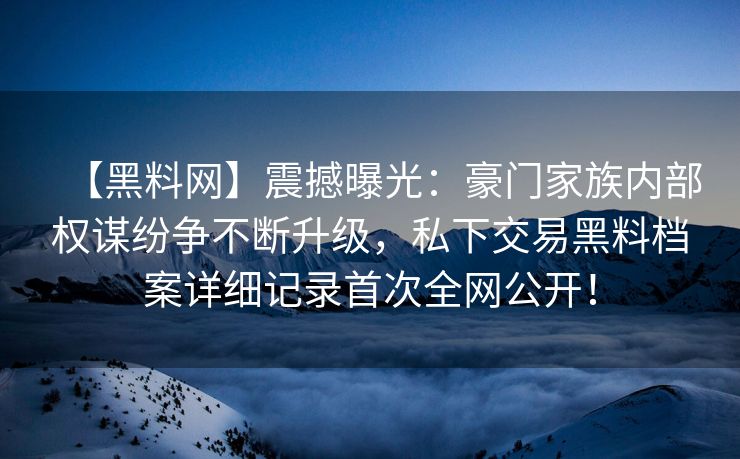 【黑料网】震撼曝光：豪门家族内部权谋纷争不断升级，私下交易黑料档案详细记录首次全网公开！
