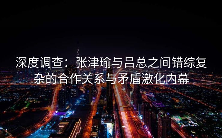 深度调查：张津瑜与吕总之间错综复杂的合作关系与矛盾激化内幕