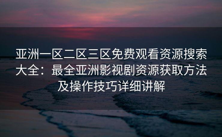亚洲一区二区三区免费观看资源搜索大全：最全亚洲影视剧资源获取方法及操作技巧详细讲解