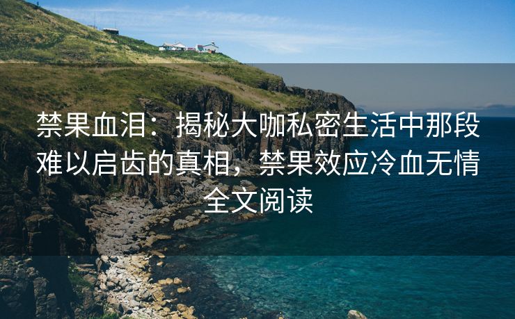 禁果血泪：揭秘大咖私密生活中那段难以启齿的真相，禁果效应冷血无情全文阅读