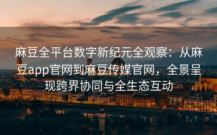 麻豆全平台数字新纪元全观察：从麻豆app官网到麻豆传媒官网，全景呈现跨界协同与全生态互动