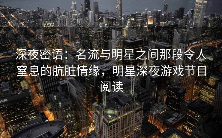深夜密语：名流与明星之间那段令人窒息的肮脏情缘，明星深夜游戏节目阅读