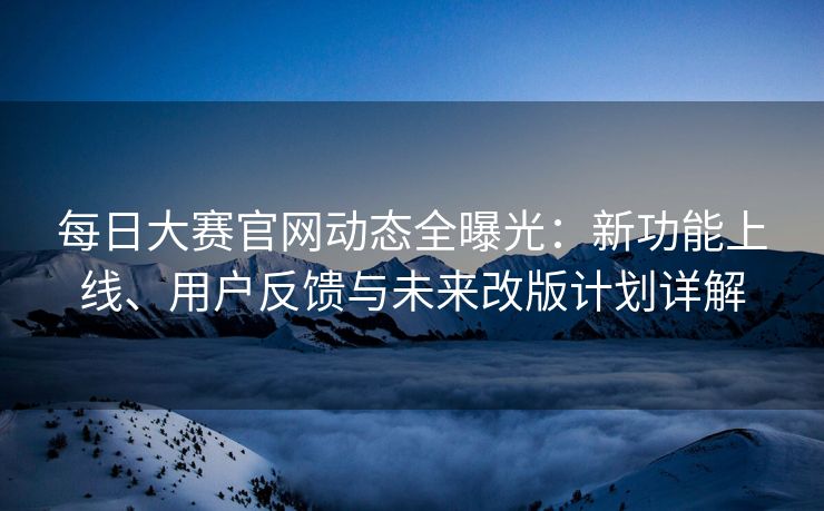 每日大赛官网动态全曝光：新功能上线、用户反馈与未来改版计划详解