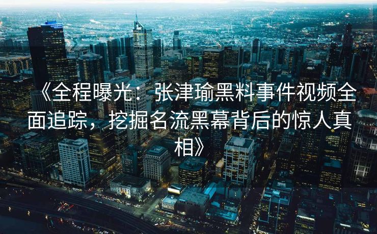 《全程曝光：张津瑜黑料事件视频全面追踪，挖掘名流黑幕背后的惊人真相》