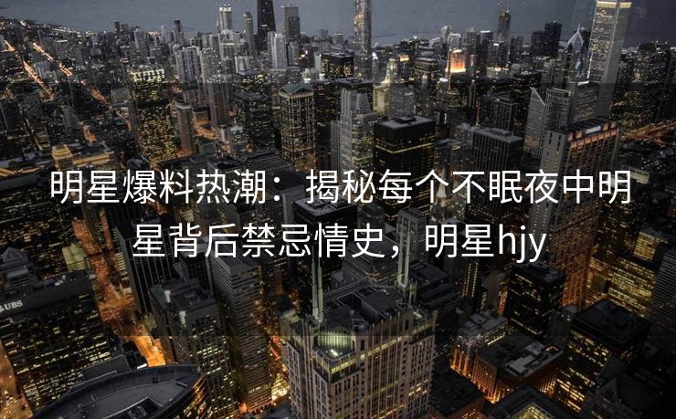 明星爆料热潮：揭秘每个不眠夜中明星背后禁忌情史，明星hjy