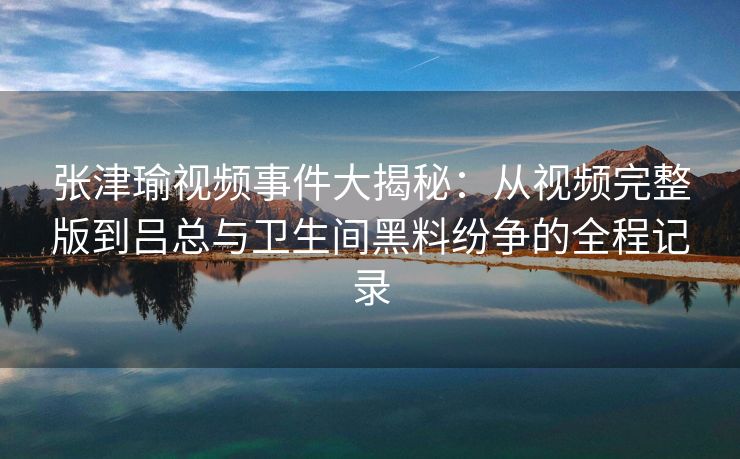 张津瑜视频事件大揭秘：从视频完整版到吕总与卫生间黑料纷争的全程记录