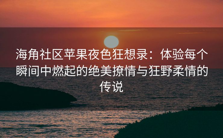 海角社区苹果夜色狂想录：体验每个瞬间中燃起的绝美撩情与狂野柔情的传说