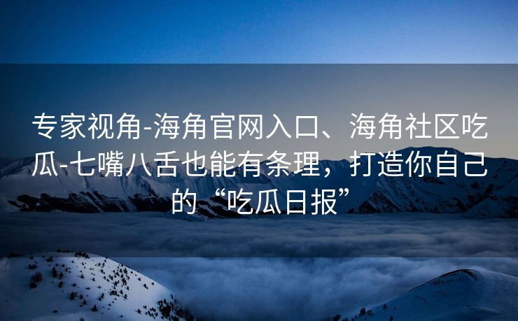 专家视角-海角官网入口、海角社区吃瓜-七嘴八舌也能有条理，打造你自己的“吃瓜日报”