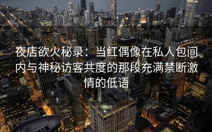 夜店欲火秘录：当红偶像在私人包间内与神秘访客共度的那段充满禁断激情的低语