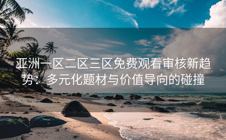 亚洲一区二区三区免费观看审核新趋势：多元化题材与价值导向的碰撞
