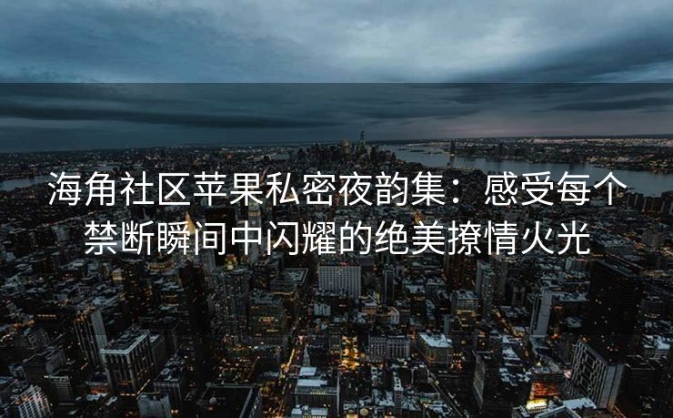 海角社区苹果私密夜韵集：感受每个禁断瞬间中闪耀的绝美撩情火光