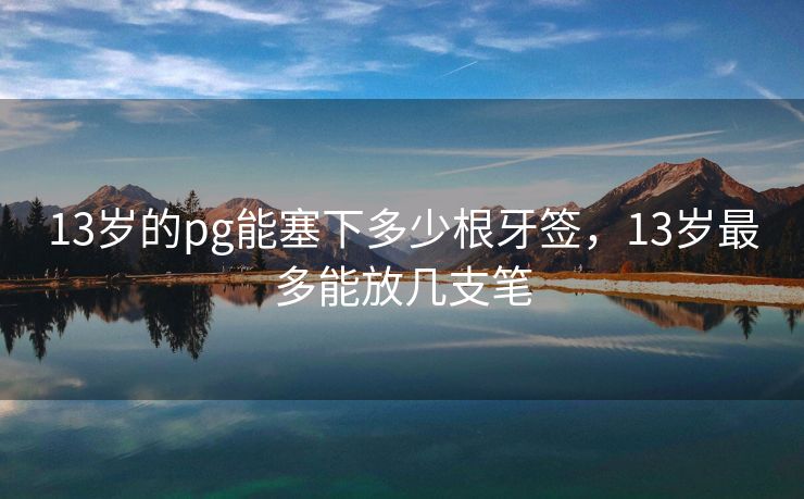 13岁的pg能塞下多少根牙签，13岁最多能放几支笔