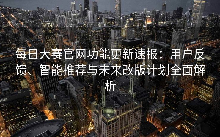 每日大赛官网功能更新速报：用户反馈、智能推荐与未来改版计划全面解析