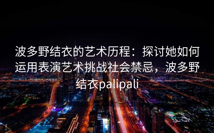 波多野结衣的艺术历程:探讨她如何运用表演艺术挑战社会禁忌,波多野结衣palipali 波多野结衣的艺术历程:探讨她如何运用表演艺术挑战社会禁忌,波多野结衣palipali
