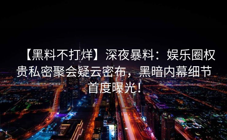 【黑料不打烊】深夜暴料：娱乐圈权贵私密聚会疑云密布，黑暗内幕细节首度曝光！