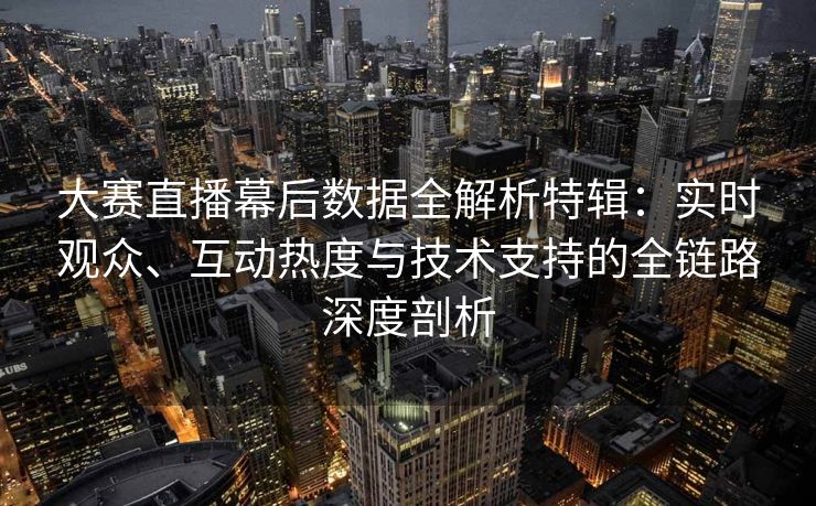 大赛直播幕后数据全解析特辑：实时观众、互动热度与技术支持的全链路深度剖析