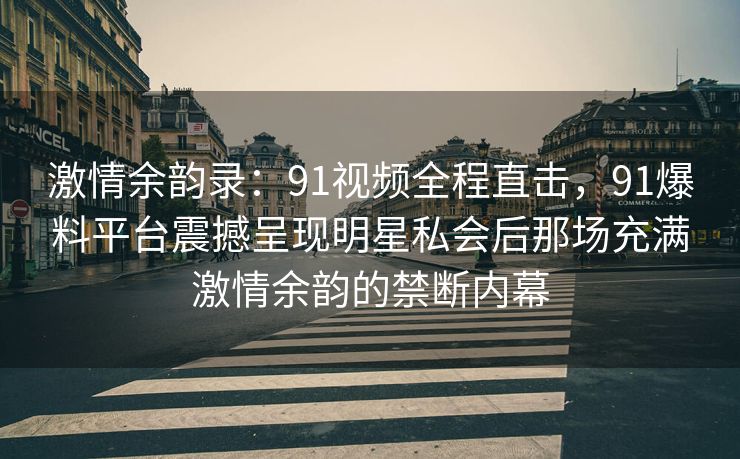 激情余韵录：91视频全程直击，91爆料平台震撼呈现明星私会后那场充满激情余韵的禁断内幕