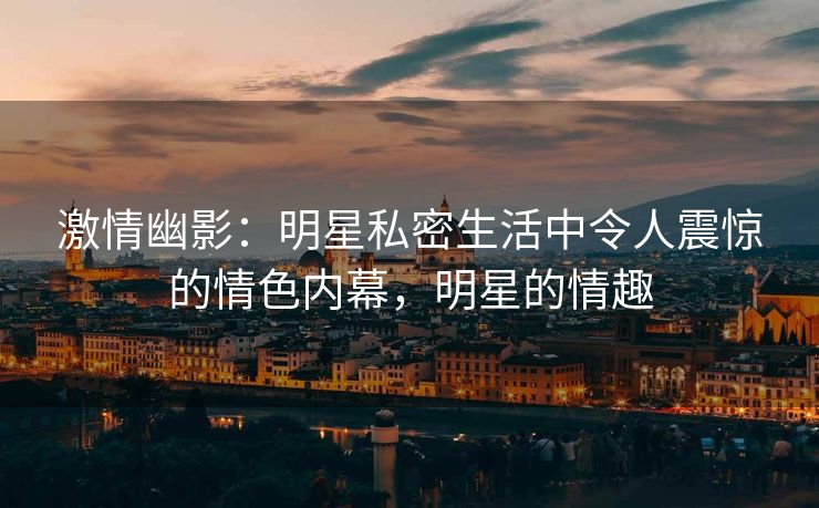 激情幽影:明星私密生活中令人震惊的情色内幕,明星的情趣 激情幽影:明星私密生活中令人震惊的情色内幕,明星的情趣