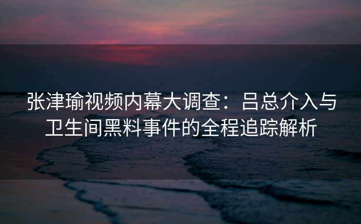 张津瑜视频内幕大调查：吕总介入与卫生间黑料事件的全程追踪解析