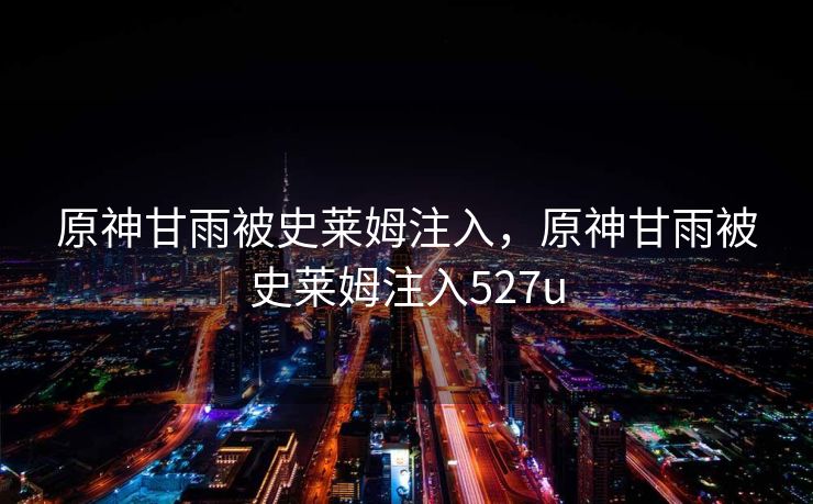 原神甘雨被史莱姆注入，原神甘雨被史莱姆注入527u